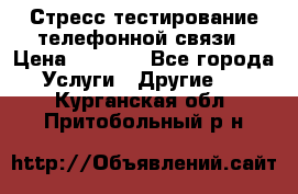 Стресс-тестирование телефонной связи › Цена ­ 1 000 - Все города Услуги » Другие   . Курганская обл.,Притобольный р-н